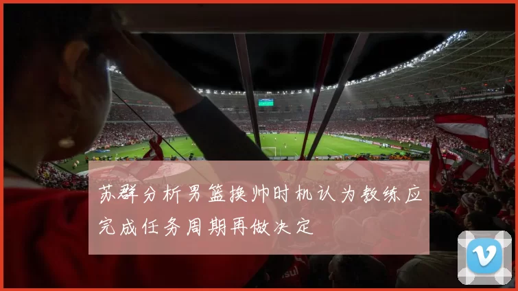 苏群分析男篮换帅时机认为教练应完成任务周期再做决定