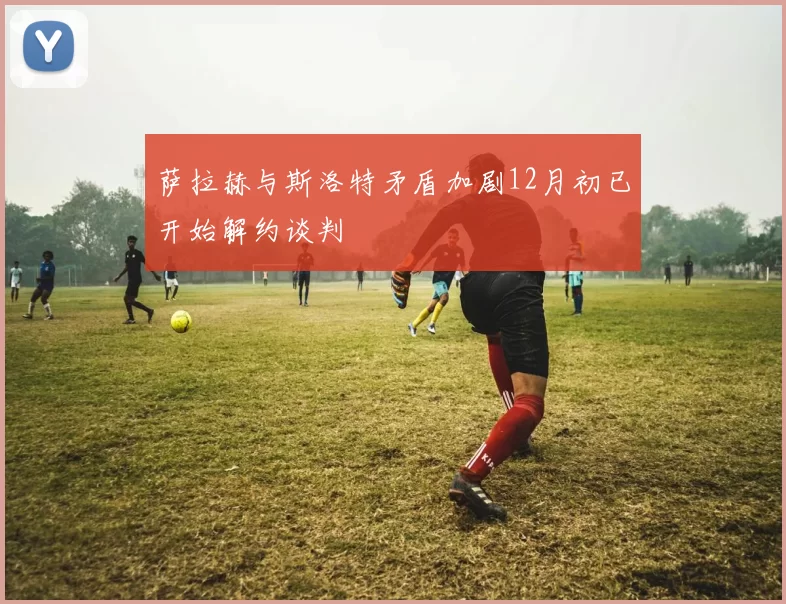 萨拉赫与斯洛特矛盾加剧12月初已开始解约谈判