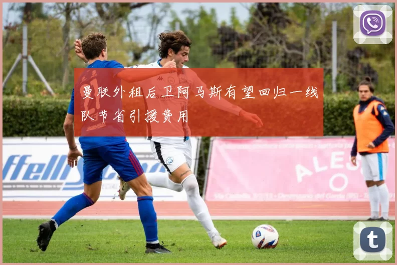 曼联外租后卫阿马斯有望回归一线队节省引援费用