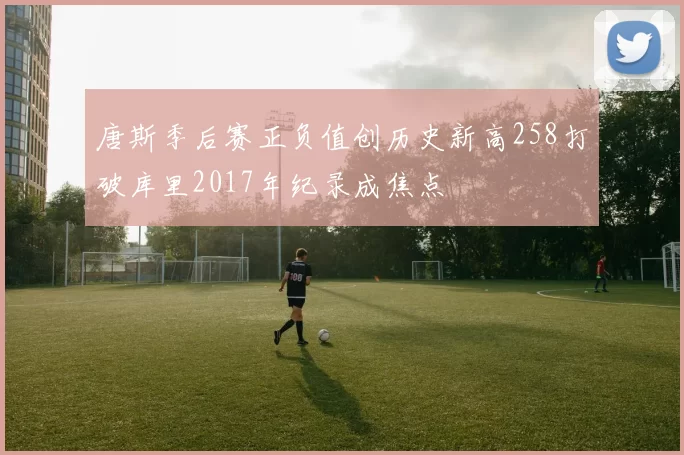 唐斯季后赛正负值创历史新高258打破库里2017年纪录成焦点