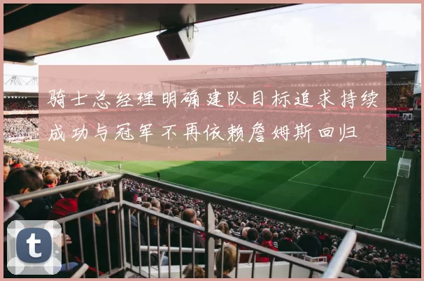 骑士总经理明确建队目标追求持续成功与冠军不再依赖詹姆斯回归
