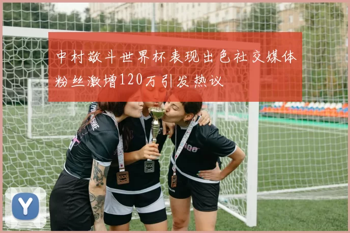 中村敬斗世界杯表现出色社交媒体粉丝激增120万引发热议