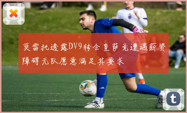莫雷托透露DV9转会皇萨竞遭遇薪资障碍无队愿意满足其要求