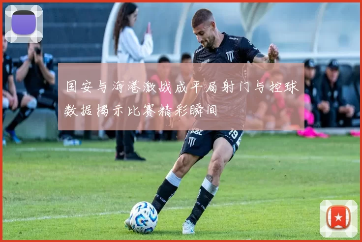 国安与海港激战成平局射门与控球数据揭示比赛精彩瞬间