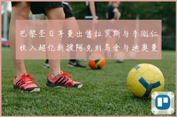 巴黎圣日耳曼出售拉莫斯与李刚仁收入超亿新援阿克利乌舍与迪奥曼德即将加盟