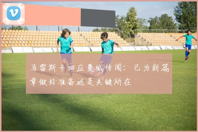马雷斯卡回应曼城传闻：已为新篇章做好准备这是关键所在