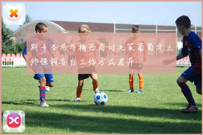 斯卡洛尼与梅西商讨决策葡萄牙主帅强调各自工作方式差异