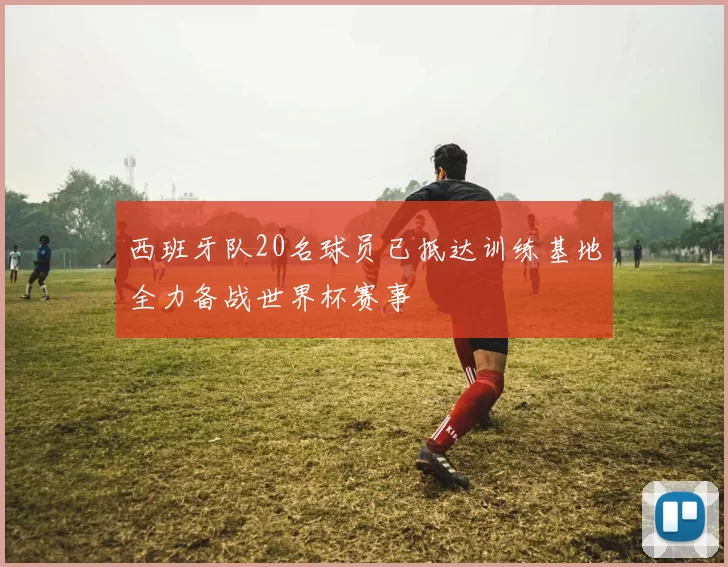 西班牙队20名球员已抵达训练基地全力备战世界杯赛事