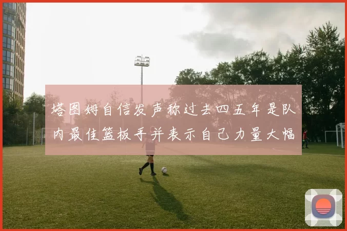 塔图姆自信发声称过去四五年是队内最佳篮板手并表示自己力量大幅提升