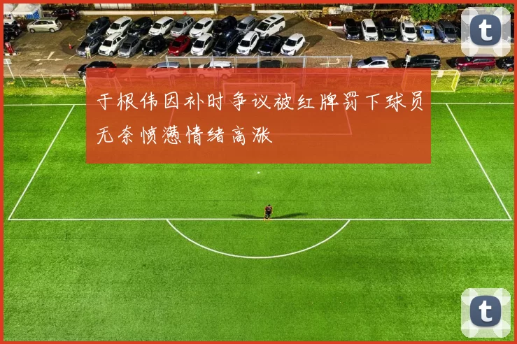 于根伟因补时争议被红牌罚下球员无奈愤懑情绪高涨
