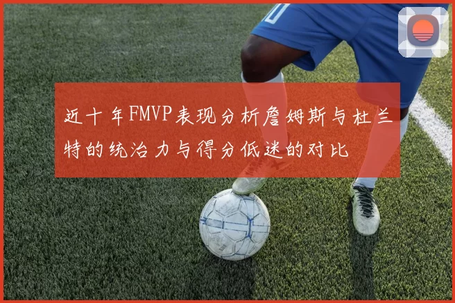 近十年FMVP表现分析詹姆斯与杜兰特的统治力与得分低迷的对比