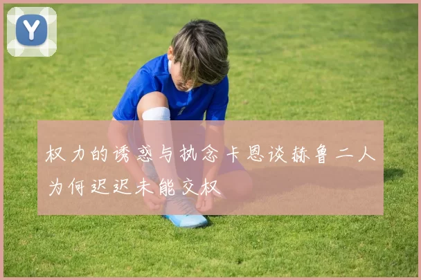 权力的诱惑与执念卡恩谈赫鲁二人为何迟迟未能交权