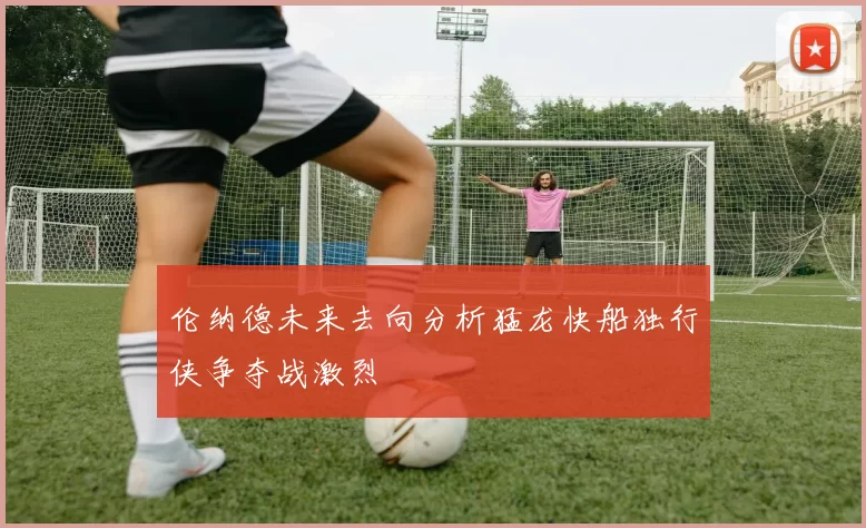 伦纳德未来去向分析猛龙快船独行侠争夺战激烈