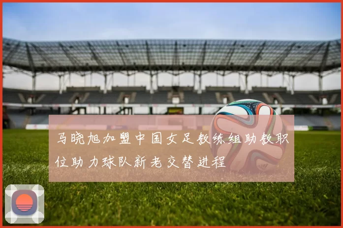 马晓旭加盟中国女足教练组助教职位助力球队新老交替进程