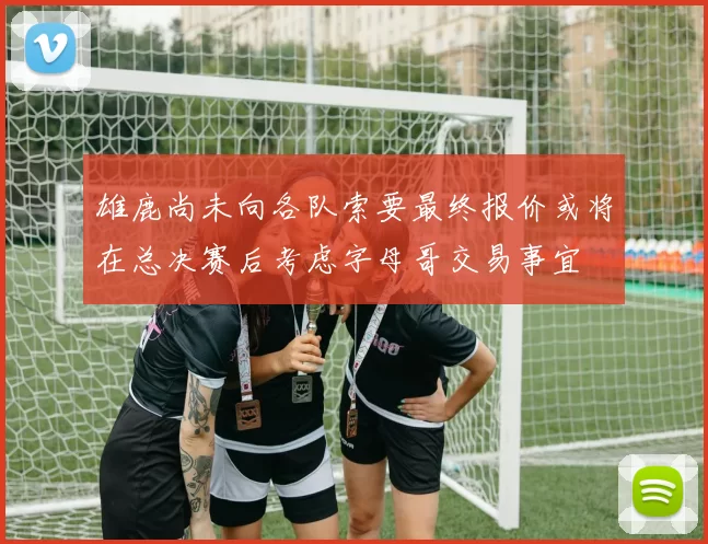 雄鹿尚未向各队索要最终报价或将在总决赛后考虑字母哥交易事宜
