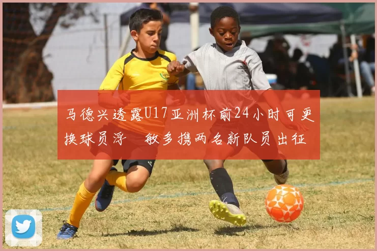 马德兴透露U17亚洲杯前24小时可更换球员浮嶋敏多携两名新队员出征