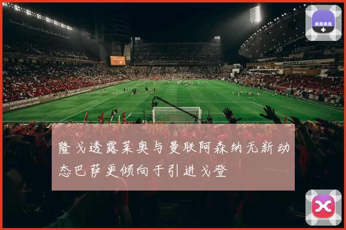 隆戈透露莱奥与曼联阿森纳无新动态巴萨更倾向于引进戈登