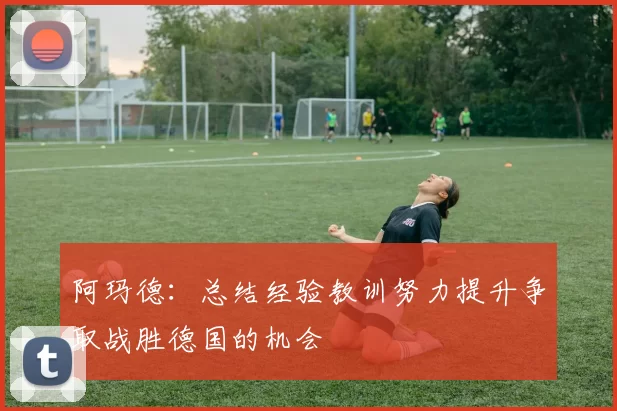 阿玛德：总结经验教训努力提升争取战胜德国的机会