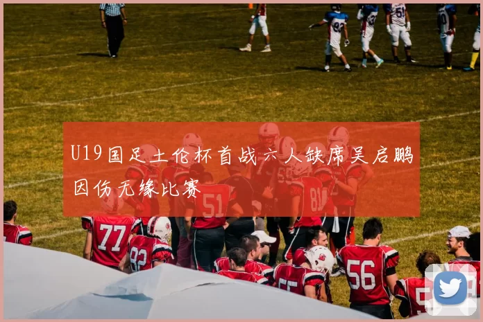 U19国足土伦杯首战六人缺席吴启鹏因伤无缘比赛