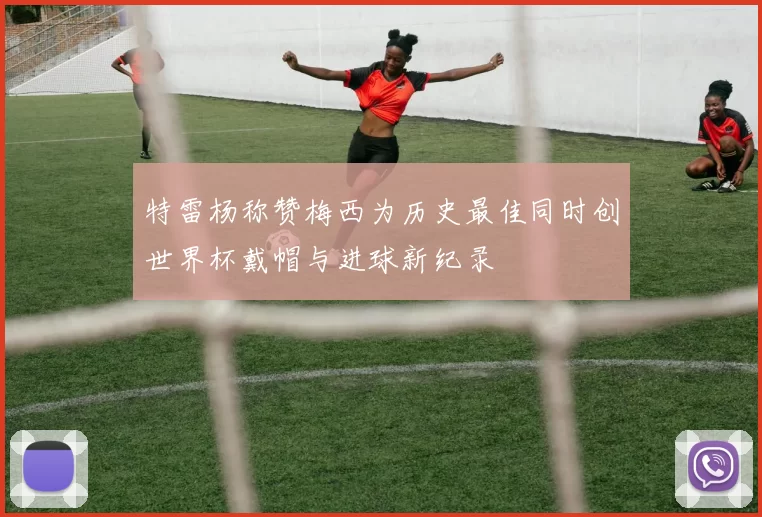 特雷杨称赞梅西为历史最佳同时创世界杯戴帽与进球新纪录