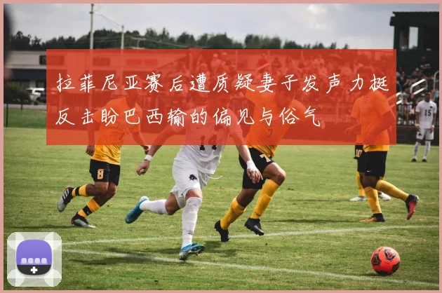 拉菲尼亚赛后遭质疑妻子发声力挺反击盼巴西输的偏见与俗气