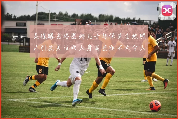 美媒曝光塔图姆儿子与保罗合练照片引发关注两人身高差距不大令人惊讶