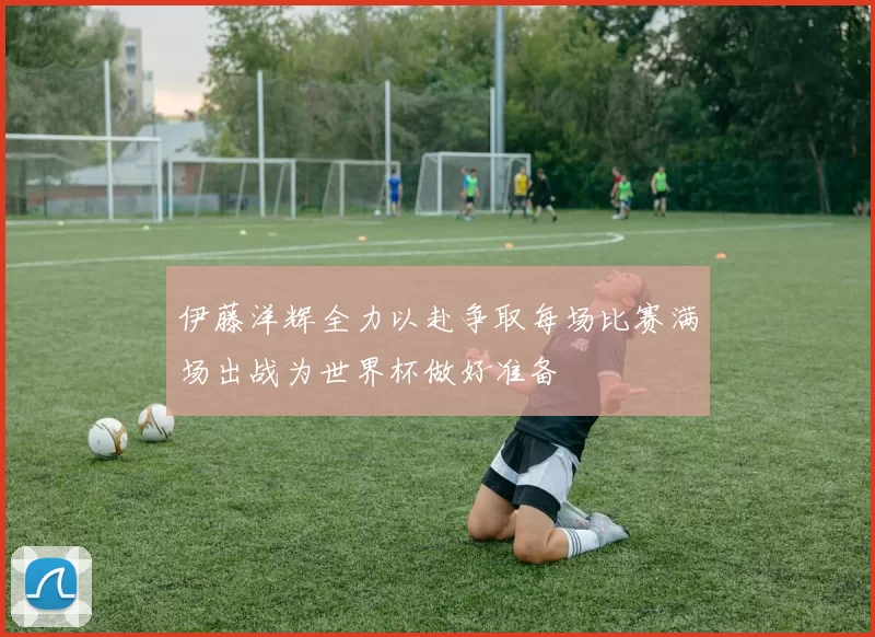 伊藤洋辉全力以赴争取每场比赛满场出战为世界杯做好准备