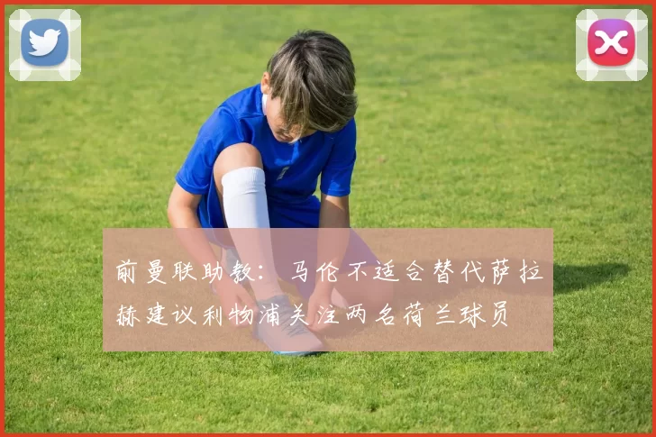 前曼联助教：马伦不适合替代萨拉赫建议利物浦关注两名荷兰球员
