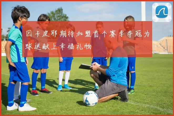 因卡皮耶期待加盟首个赛季夺冠为球迷献上幸福礼物