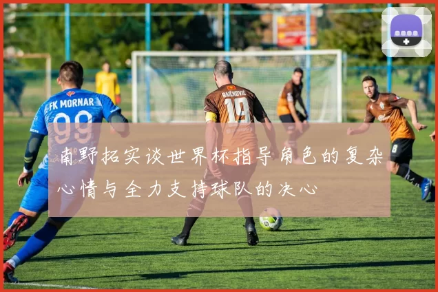 南野拓实谈世界杯指导角色的复杂心情与全力支持球队的决心