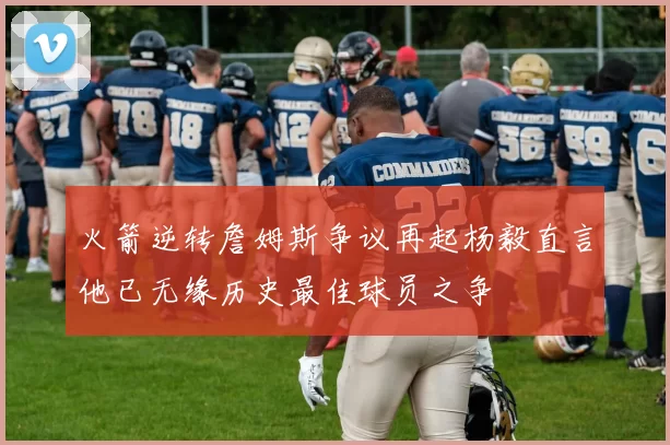 火箭逆转詹姆斯争议再起杨毅直言他已无缘历史最佳球员之争