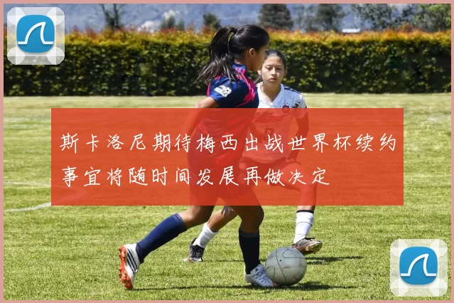 斯卡洛尼期待梅西出战世界杯续约事宜将随时间发展再做决定