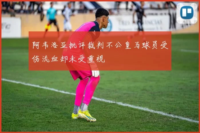 阿韦洛亚批评裁判不公皇马球员受伤流血却未受重视