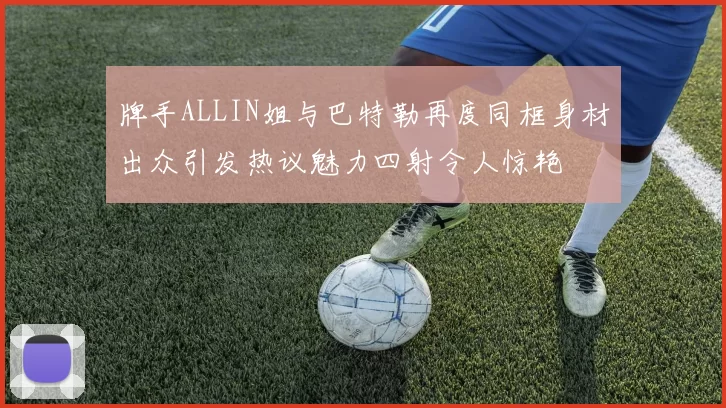 牌手ALLIN姐与巴特勒再度同框身材出众引发热议魅力四射令人惊艳