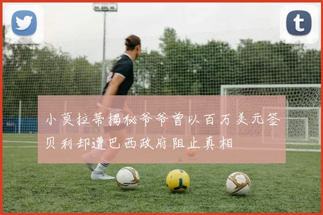 小莫拉蒂揭秘爷爷曾以百万美元签贝利却遭巴西政府阻止真相