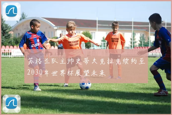 苏格兰队主帅史蒂夫克拉克续约至2030年世界杯展望未来