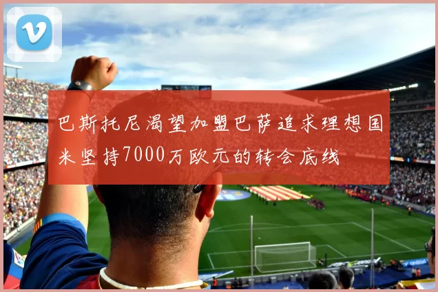 巴斯托尼渴望加盟巴萨追求理想国米坚持7000万欧元的转会底线